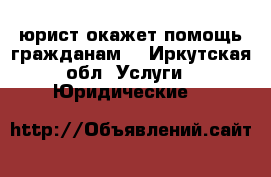 юрист окажет помощь гражданам  - Иркутская обл. Услуги » Юридические   